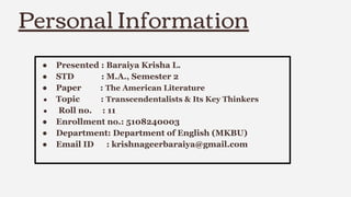 Personal Information
● Presented : Baraiya Krisha L.
● STD : M.A., Semester 2
● Paper : The American Literature
● Topic : Transcendentalists & Its Key Thinkers
● Roll no. : 11
● Enrollment no.: 5108240003
● Department: Department of English (MKBU)
● Email ID : krishnageerbaraiya@gmail.com
 