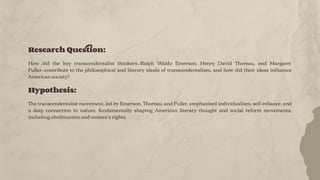 Research Question:
How did the key transcendentalist thinkers—Ralph Waldo Emerson, Henry David Thoreau, and Margaret
Fuller—contribute to the philosophical and literary ideals of transcendentalism, and how did their ideas inﬂuence
American society?
Hypothesis:
The transcendentalist movement, led by Emerson, Thoreau, and Fuller, emphasized individualism, self-reliance, and
a deep connection to nature, fundamentally shaping American literary thought and social reform movements,
including abolitionism and women's rights.
 