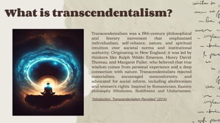 What is transcendentalism?
Transcendentalism was a 19th-century philosophical
and literary movement that emphasized
individualism, self-reliance, nature, and spiritual
intuition over societal norms and institutional
authority. Originating in New England, it was led by
thinkers like Ralph Waldo Emerson, Henry David
Thoreau, and Margaret Fuller, who believed that true
wisdom comes from personal experience and a deep
connection with nature. Transcendentalists rejected
materialism, encouraged nonconformity, and
advocated for social reform, including abolitionism
and women's rights. Inspired by Romanticism, Eastern
philosophy (Hinduism, Buddhism), and Unitarianism.
“Introduction: Transcendentalism Revisited” (2014)
 