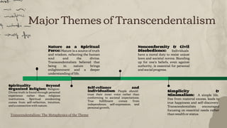 Major Themes of Transcendentalism
Nonconformity & Civil
Disobedience: Individuals
have a moral duty to resist unjust
laws and societal norms. Standing
up for one’s beliefs, even against
authority, is essential for personal
and social progress.
Simplicity &
Minimalism: A simple life,
free from material excess, leads to
true happiness and self-discovery.
Transcendentalists encouraged
focusing on essential needs rather
than wealth or status.
Nature as a Spiritual
Force: Nature is a source of truth
and wisdom, reﬂecting the human
soul and the divine.
Transcendentalists believed that
being in nature brings
enlightenment and a deeper
understanding of life.
Self-reliance and
individualism: People should
trust their inner voice rather than
conforming to societal expectations.
True fulﬁllment comes from
independence, self-expression, and
personal growth.
Spirituality Beyond
Organized Religion: Religion:
Divine truth is found through personal
experience rather than religious
institutions. Spiritual awakening
comes from self-reﬂection, intuition,
and a connection with nature.
Transcendentalism: The Metaphysics of the Theme
 