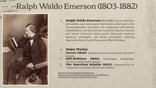Ralph Waldo Emerson (1803–1882)
● Ralph Waldo Emerson (1803–1882) was an American
philosopher, poet, and essayist, best known as the leader of the
Transcendentalist movement. He emphasized self-reliance,
individualism, and the spiritual connection between humans
and nature. Emerson’s ideas greatly inﬂuenced American
literature, philosophy, and social movements, inspiring
ﬁgures like Henry David Thoreau and Walt Whitman.
● Major Works:
1. Nature (1836): Emphasized nature’s spiritual and moral
lessons.
2. Self-Reliance (1841): Encouraged independent
thinking and personal integrity.
3. The American Scholar (1837): Advocated for an
independent American intellectual tradition.
Emerson's Transcendentalism of Common Life,,,
Emerson's Transcendentalist Individualism as a Social Philosophy
Transcendental Democracy: Ralph Waldo Emerson
 