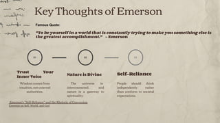 Key Thoughts of Emerson
01
Trust Your
Inner Voice
Wisdom comes from
intuition, not external
authorities.
Nature is Divine
The universe is
interconnected, and
nature is a gateway to
spirituality.
02
Self-Reliance
People should think
independently rather
than conform to societal
expectations.
03
Famous Quote:
"To be yourself in a world that is constantly trying to make you something else is
the greatest accomplishment." - Emerson
Emerson's "Self-Reliance" and the Rhetoric of Conversion
Emerson on Self, World, and God
 