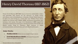 Henry David Thoreau (1817–1862) was an American philosopher, writer,
and naturalist, best known for his advocacy of simple living,
self-reliance, and civil disobedience. A disciple of Ralph Waldo Emerson,
he spent two years living in a small cabin near Walden Pond, which
inspired his famous book Walden (1854), promoting minimalism and
harmony with nature. His essay Civil Disobedience (1849) argued for
nonviolent resistance to unjust laws, inﬂuencing leaders like Gandhi and
Martin Luther King Jr. Thoreau’s ideas continue to shape
environmentalism, social activism, and individualist philosophy.
Major Works:
● Walden (1854): Reﬂection on simple living in nature.
● Civil Disobedience (1849): Advocated for peaceful
resistance against unjust laws.
Henry David Thoreau (1817–1862)
Thoreau in His Own Time: A Biographical
 