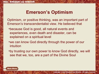Emerson’s Optimism
Optimism, or positive thinking, was an important part of
Emerson’s transcendentalist view. He believed that
•because God is good, all natural events and
experiences, even death and disaster, can be
explained on a spiritual level
•we can know God directly through the power of our
intuition
•by trusting our own power to know God directly, we will
see that we, too, are a part of the Divine Soul

 