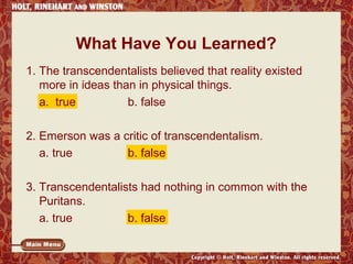 What Have You Learned?
1. The transcendentalists believed that reality existed
more in ideas than in physical things.
a. true
b. false
2. Emerson was a critic of transcendentalism.
a. true
b. false
3. Transcendentalists had nothing in common with the
Puritans.
a. true
b. false

 