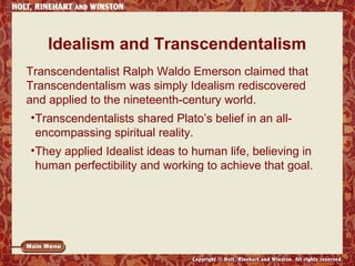 Idealism and Transcendentalism
Transcendentalist Ralph Waldo Emerson claimed that
Transcendentalism was simply Idealism rediscovered
and applied to the nineteenth-century world.
•Transcendentalists shared Plato’s belief in an allencompassing spiritual reality.
•They applied Idealist ideas to human life, believing in
human perfectibility and working to achieve that goal.

 
