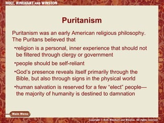 Puritanism
Puritanism was an early American religious philosophy.
The Puritans believed that
•religion is a personal, inner experience that should not
be filtered through clergy or government
•people should be self-reliant
•God’s presence reveals itself primarily through the
Bible, but also through signs in the physical world
•human salvation is reserved for a few “elect” people—
the majority of humanity is destined to damnation

 