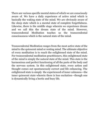 There are various specific mental states of which we are consciously
aware of. We have a daily experience of active mind which is
basically the waking state of the mind. We are obviously aware of
the sleep state which is a mental state of complete forgetfulness.
Likewise, there is the middle stage wherein we experience dream
and we call this the dream state of the mind. However,
transcendental Meditation teaches us the transcendental
consciousness which is the natural state of the mind.
Transcendental Meditation ranges from the most active state of the
mind to the quiescent mind or resting mind. The ultimate objective
of every meditation is to reach the enlightened state of the mind.
For transcendental meditation practitioners, this enlightened state
of the mind is simply the natural state of the mind. This state is the
harmonious and perfect functioning of all the parts of the body and
the nervous system. In this enlightened state, every action and
thought comes out spontaneously correct and life enhancing. The
enlightened state is simply the experienced of inner calmness—the
inner quiescent state wherein there is less excitation—though one
is dynamically living a hectic and busy life.
 