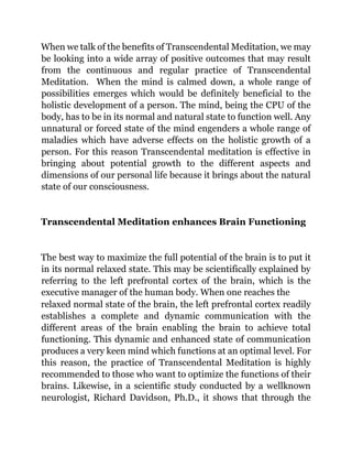 When we talk of the benefits of Transcendental Meditation, we may
be looking into a wide array of positive outcomes that may result
from the continuous and regular practice of Transcendental
Meditation. When the mind is calmed down, a whole range of
possibilities emerges which would be definitely beneficial to the
holistic development of a person. The mind, being the CPU of the
body, has to be in its normal and natural state to function well. Any
unnatural or forced state of the mind engenders a whole range of
maladies which have adverse effects on the holistic growth of a
person. For this reason Transcendental meditation is effective in
bringing about potential growth to the different aspects and
dimensions of our personal life because it brings about the natural
state of our consciousness.
Transcendental Meditation enhances Brain Functioning
The best way to maximize the full potential of the brain is to put it
in its normal relaxed state. This may be scientifically explained by
referring to the left prefrontal cortex of the brain, which is the
executive manager of the human body. When one reaches the
relaxed normal state of the brain, the left prefrontal cortex readily
establishes a complete and dynamic communication with the
different areas of the brain enabling the brain to achieve total
functioning. This dynamic and enhanced state of communication
produces a very keen mind which functions at an optimal level. For
this reason, the practice of Transcendental Meditation is highly
recommended to those who want to optimize the functions of their
brains. Likewise, in a scientific study conducted by a wellknown
neurologist, Richard Davidson, Ph.D., it shows that through the
 