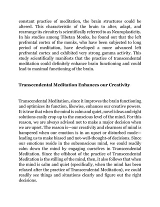 constant practice of meditation, the brain structures could be
altered. This characteristic of the brain to alter, adapt, and
rearrange its circuitry is scientifically referred to as Neuroplasticity.
In his studies among Tibetan Monks, he found out that the left
prefrontal cortex of the monks, who have been subjected to long
period of meditation, have developed a more advanced left
prefrontal cortex and exhibited very strong gamma activity. This
study scientifically manifests that the practice of transcendental
meditation could definitely enhance brain functioning and could
lead to maximal functioning of the brain.
Transcendental Meditation Enhances our Creativity
Transcendental Meditation, since it improves the brain functioning
and optimizes its function, likewise, enhances our creative powers.
It is true that when the mind is calm and quiet, novel ideas and right
solutions easily crop up to the conscious level of the mind. For this
reason, we are always advised not to make a major decision when
we are upset. The reason is—our creativity and clearness of mind is
hampered when our emotion is in an upset or disturbed mode—
leading us to make biased and not-well-thought-of decisions. Since
our emotions reside in the subconscious mind, we could readily
calm down the mind by engaging ourselves in Transcendental
Meditation. Since the offshoot of the practice of Transcendental
Meditation is the stilling of the mind, then, it also follows that when
the mind is calm and quiet (specifically, when the mind has been
relaxed after the practice of Transcendental Meditation), we could
readily see things and situations clearly and figure out the right
decisions.
 