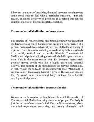 Likewise, in matters of creativity, the mind becomes keen in seeing
some novel ways to deal with a particular situation. For this
reason, enhanced creativity is produced in a person through the
constant practice of Transcendental Meditation.
Transcendental Meditation reduces stress
The practice of Transcendental Meditation definitely reduces, if not
obliterates stress which hampers the optimum performance of a
person. Prolonged stress is basically detrimental to the wellbeing of
a person. For this reason, reducing or eradicating daily stress leads
to a healthy outlook and a healthy lifestyle. Transcendental
Meditation helps in eradicating stress which daily upsets modern
man. This is the main reason why TM becomes increasingly
popular among people who live a highly active and stressful
lifestyle. The calming of the mind relaxes the nervous system and,
in turn, relaxes the body. As the ancient saying goes, “Mens sana in
corpore sano.” This saying basically gives us the age-old wisdom
that “a sound mind in a sound body” is ideal for a holistic
development of person.
Transcendental Meditation improves health
We can never down play the health benefits which the practice of
Transcendental Meditation brings to a lot of people. The body is
just the mirror of our state of mind. The conflicts and stress, which
the mind experiences every day, are usually channeled and
 