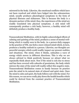 mirrored in the body. Likewise, the emotional conflicts which have
not been resolved and which have lodged into the subconscious
mind, usually produces physiological symptoms in the form of
physical illnesses and sicknesses. This is because the body is a
dynamic partner of the mind; thus, the experiences of the mind are
readily translated into physical symptoms. A sick mind will
consequently produce a sick body; however, a healthy mind will
definitely produce a healthy body.
Transcendental Meditation, with its highly acknowledged effects of
calming and quieting of the mind, produces a sense of mental well-
being which is readily seen in the body. As a person daily engages
in the practice of TM, one feels a more relaxed mind which, in turn,
produces a healthy outlook in a person. Likewise, our thoughts are
powerful energies which could readily impact our present realities
and situations. The mind, when it thinks, unleashes a wave of
energy which moves in different directions. This is why we are
always advised to think positively because we attract what we
repeatedly think about most. Now if the mind is sick due to stress
and has been covered with cobwebs of pessimism, the body which
mirrors the state of the mind will readily reflect this negative state.
Transcendental Meditation comes in handy because its practice
puts the mind in its natural state of relaxed and quiet state. Once
the mind is calm and quiet, the body follows suit with the mind. For
this reason, we can never really play down the health benefits which
could be derived from the constant practice of Transcendental
Meditation.
 