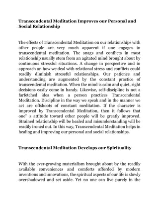 Transcendental Meditation Improves our Personal and
Social Relationship
The effects of Transcendental Meditation on our relationships with
other people are very much apparent if one engages in
transcendental meditation. The snags and conflicts in most
relationship usually stem from an agitated mind brought about by
continuous stressful situations. A change in perspective and in
approach on how we deal with relational stress and conflicts could
readily diminish stressful relationships. Our patience and
understanding are augmented by the constant practice of
transcendental meditation. When the mind is calm and quiet, right
decisions easily come in handy. Likewise, self-discipline is not a
farfetched idea when a person practices Transcendental
Meditation. Discipline in the way we speak and in the manner we
act are offshoots of constant meditation. If the character is
improved by Transcendental Meditation, then it follows that
one‟ s attitude toward other people will be greatly improved.
Strained relationship will be healed and misunderstanding will be
readily ironed out. In this way, Transcendental Meditation helps in
healing and improving our personal and social relationships.
Transcendental Meditation Develops our Spirituality
With the ever-growing materialism brought about by the readily
available conveniences and comforts afforded by modern
inventions and innovations, the spiritual aspects of our life is slowly
overshadowed and set aside. Yet no one can live purely in the
 