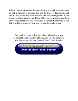 led into a realization that the material world which we value most
is just a figment of imagination and is illusory. Transcendental
Meditation, therefore, leads us into a real acknowledgement of the
transcendental nature of our being which goes beyond the confines
of our body. It leads us to a realization of the spiritual nature of our
being by being aware of the transcendental consciousness.
Are you interested in learning about a brand-new way
to attract health, wealth and happiness? If yes, check out
the shockingly effective, Mental Time Travel System!
 