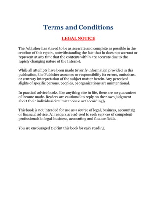 Terms and Conditions
LEGAL NOTICE
The Publisher has strived to be as accurate and complete as possible in the
creation of this report, notwithstanding the fact that he does not warrant or
represent at any time that the contents within are accurate due to the
rapidly changing nature of the Internet.
While all attempts have been made to verify information provided in this
publication, the Publisher assumes no responsibility for errors, omissions,
or contrary interpretation of the subject matter herein. Any perceived
slights of specific persons, peoples, or organizations are unintentional.
In practical advice books, like anything else in life, there are no guarantees
of income made. Readers are cautioned to reply on their own judgment
about their individual circumstances to act accordingly.
This book is not intended for use as a source of legal, business, accounting
or financial advice. All readers are advised to seek services of competent
professionals in legal, business, accounting and finance fields.
You are encouraged to print this book for easy reading.
 