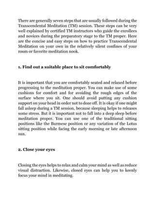 There are generally seven steps that are usually followed during the
Transcendental Meditation (TM) session. These steps can be very
well explained by certified TM instructors who guide the enrollees
and novices during the preparatory stage to the TM proper. Here
are the concise and easy steps on how to practice Transcendental
Meditation on your own in the relatively silent confines of your
room or favorite meditation nook.
1. Find out a suitable place to sit comfortably
It is important that you are comfortably seated and relaxed before
progressing to the meditation proper. You can make use of some
cushions for comfort and for avoiding the rough edges of the
surface where you sit. One should avoid putting any cushion
support on your head in order not to doze off. It is okay if one might
fall asleep during a TM session, because sleeping helps to releases
some stress. But it is important not to fall into a deep sleep before
meditation proper. You can use one of the traditional sitting
positions like the Burmese position or any variation of the Lotus
sitting position while facing the early morning or late afternoon
sun.
2. Close your eyes
Closing the eyes helps to relax and calm your mind as well as reduce
visual distraction. Likewise, closed eyes can help you to keenly
focus your mind in meditating.
 
