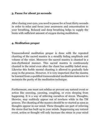 3. Pause for about 30 seconds
After closing your eyes, you need to pause for at least thirty seconds
in order to relax and focus your awareness and concentration to
your breathing. Relaxed and deep breathing helps to supply the
brain with sufficient amount of oxygen during meditation.
4. Meditation proper
Transcendental meditation proper is done with the repeated
chanting of the sacred mantra in a steadily fading amplitude and
volume of the voice. Moreover the sacred mantra is chanted in a
non-rhythmical manner. This sacred mantra is continuously
chanted in the mind even after the chant has audibly faded away.
Likewise this feeble mental chanting is allowed to gradually fade
away in the process. However, it is very important that the mantra
be learned from a qualified transcendental meditation instructor to
maintain the purity of the meditation technique.
Furthermore, one must not subdue or prevent any natural event or
action like sneezing, yawning, coughing, or even sleeping from
happening. It is a way of relieving ourselves of stress. Thoughts,
likewise, may suddenly appear out of nowhere while in the TM
process. The chanting of the mantra should be re-started as soon as
thoughts appear in our mind. These thoughts are part of relieving
the stress that has built up in your minds. Suppressing any natural
event, action or thought will only increase the stress in your mind
 