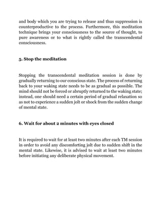 and body which you are trying to release and thus suppression is
counterproductive to the process. Furthermore, this meditation
technique brings your consciousness to the source of thought, to
pure awareness or to what is rightly called the transcendental
consciousness.
5. Stop the meditation
Stopping the transcendental meditation session is done by
gradually returning to our conscious state. The process of returning
back to your waking state needs to be as gradual as possible. The
mind should not be forced or abruptly returned to the waking state;
instead, one should need a certain period of gradual relaxation so
as not to experience a sudden jolt or shock from the sudden change
of mental state.
6. Wait for about 2 minutes with eyes closed
It is required to wait for at least two minutes after each TM session
in order to avoid any discomforting jolt due to sudden shift in the
mental state. Likewise, it is advised to wait at least two minutes
before initiating any deliberate physical movement.
 