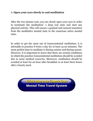 7. Open your eyes slowly to end meditation
After the two minute wait, you can slowly open your eyes in order
to terminate the meditation‟ s deep rest state and start any
physical activity. This will ensure a gradual and natural transition
from the meditative mental state to the conscious active mental
state.
In order to get the most out of transcendental meditation, it is
advisable to practice it twice a day for at least 15-20 minutes. The
most perfect time to meditate is during sunrise and during sunset.
However, it is important to know that there are certain conditions
in which the practice transcendental meditation should be avoided
due to some medical concerns. Moreover, meditation should be
avoided at least for an hour after breakfast or at least three hours
after a hearty meal.
 