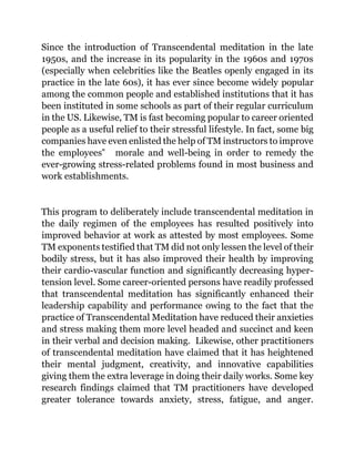 Since the introduction of Transcendental meditation in the late
1950s, and the increase in its popularity in the 1960s and 1970s
(especially when celebrities like the Beatles openly engaged in its
practice in the late 60s), it has ever since become widely popular
among the common people and established institutions that it has
been instituted in some schools as part of their regular curriculum
in the US. Likewise, TM is fast becoming popular to career oriented
people as a useful relief to their stressful lifestyle. In fact, some big
companies have even enlisted the help of TM instructors to improve
the employees‟ morale and well-being in order to remedy the
ever-growing stress-related problems found in most business and
work establishments.
This program to deliberately include transcendental meditation in
the daily regimen of the employees has resulted positively into
improved behavior at work as attested by most employees. Some
TM exponents testified that TM did not only lessen the level of their
bodily stress, but it has also improved their health by improving
their cardio-vascular function and significantly decreasing hyper-
tension level. Some career-oriented persons have readily professed
that transcendental meditation has significantly enhanced their
leadership capability and performance owing to the fact that the
practice of Transcendental Meditation have reduced their anxieties
and stress making them more level headed and succinct and keen
in their verbal and decision making. Likewise, other practitioners
of transcendental meditation have claimed that it has heightened
their mental judgment, creativity, and innovative capabilities
giving them the extra leverage in doing their daily works. Some key
research findings claimed that TM practitioners have developed
greater tolerance towards anxiety, stress, fatigue, and anger.
 