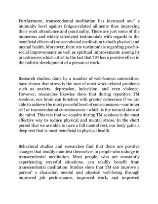 Furthermore, transcendental meditation has increased one‟ s
immunity level against fatigue-related ailments thus improving
their work attendance and punctuality. There are just some of the
numerous and widely circulated testimonials with regards to the
beneficial effects of transcendental meditation to both physical and
mental health. Moreover, there are testimonials regarding psycho-
social improvements as well as spiritual improvements among its
practitioners which attest to the fact that TM has a positive effect in
the holistic development of a person at work.
Research studies, done by a number of well-known universities,
have shown that stress is the root of most work-related problems
such as anxiety, depression, indecision, and even violence.
However, researches likewise show that during repetitive TM
sessions, our brain can function with greater coherence if we are
able to achieve the most peaceful level of consciousness—our inner
self or transcendental consciousness—which is the natural state of
the mind. This rest that we acquire during TM sessions is the most
effective way to reduce physical and mental stress. In the short
period that we are able to have a full mental rest, our body gains a
deep rest that is most beneficial to physical health.
Behavioral studies and researches find that there are positive
changes that readily manifest themselves in people who indulge in
transcendental meditation. Most people, who are constantly
experiencing stressful situations, can readily benefit from
transcendental meditation. Studies show that TM can improve a
person‟ s character, mental and physical well-being through
improved job performance, improved work, and improved
 