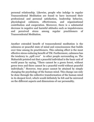 personal relationship. Likewise, people who indulge in regular
Transcendental Meditation are found to have increased their
professional and personal satisfaction, leadership behavior,
physiological calmness, effectiveness, and organizational
contribution and cooperation. Moreover, there is a substantial
decrease in negative and harmful attitudes such as impulsiveness
and perceived stress among regular practitioners of
Transcendental Meditation.
Another extended benefit of transcendental meditation is the
calmness or peaceful state of mind and consciousness that builds
over time among its practitioners. This calming effect is the most
effective stress-reducing benefit of TM. Furthermore, calmness has
the tendency to „spill over‟ to other people surrounding us. The
Maharishi pointed out that a peaceful individual is the basic unit of
world peace by saying, “There cannot be a green forest, without
green trees and there cannot be a peaceful world without peaceful
individuals.” However, true peace cannot be attained by simply
changing the psychology of the human mind. This change can only
be done through the collective transformation of the human mind
in its deepest level, which would definitely be felt and be mirrored
on the different aspects and dimensions of our personality.
 
