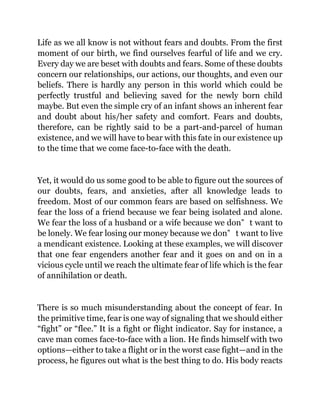 Life as we all know is not without fears and doubts. From the first
moment of our birth, we find ourselves fearful of life and we cry.
Every day we are beset with doubts and fears. Some of these doubts
concern our relationships, our actions, our thoughts, and even our
beliefs. There is hardly any person in this world which could be
perfectly trustful and believing saved for the newly born child
maybe. But even the simple cry of an infant shows an inherent fear
and doubt about his/her safety and comfort. Fears and doubts,
therefore, can be rightly said to be a part-and-parcel of human
existence, and we will have to bear with this fate in our existence up
to the time that we come face-to-face with the death.
Yet, it would do us some good to be able to figure out the sources of
our doubts, fears, and anxieties, after all knowledge leads to
freedom. Most of our common fears are based on selfishness. We
fear the loss of a friend because we fear being isolated and alone.
We fear the loss of a husband or a wife because we don‟ t want to
be lonely. We fear losing our money because we don‟ t want to live
a mendicant existence. Looking at these examples, we will discover
that one fear engenders another fear and it goes on and on in a
vicious cycle until we reach the ultimate fear of life which is the fear
of annihilation or death.
There is so much misunderstanding about the concept of fear. In
the primitive time, fear is one way of signaling that we should either
“fight” or “flee.” It is a fight or flight indicator. Say for instance, a
cave man comes face-to-face with a lion. He finds himself with two
options—either to take a flight or in the worst case fight—and in the
process, he figures out what is the best thing to do. His body reacts
 