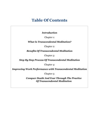 Table Of Contents
Introduction
Chapter 1:
What Is Transcendental Meditation?
Chapter 2:
Benefits Of Transcendental Meditation
Chapter 3:
Step By Step Process Of Transcendental Meditation
Chapter 4:
Improving Work Performance with Transcendental Meditation
Chapter 5:
Conquer Doubt And Fear Through The Practice
Of Transcendental Meditation
 
