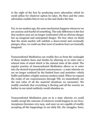 to the sight of the lion by producing more adrenaline which he
could utilize for whatever option he takes. He flees and the extra
adrenaline enables him to run so fast and eludes the lion.
Yet, in our modern age, the same mechanism happens whenever we
are anxious and fearful of something. The only difference is the fact
that modern men are no longer confronted with an obvious danger
but an imagined and anticipated danger. We fear when we think
that the stock market will exhibits a down-trend and eventually
plunges; thus, we could say that most of modern fears are basically
imagined.
Transcendental Meditation can readily free us from the onslaught
of these modern fears and doubts by allowing us to enter into a
relaxed state of mind which is the natural state of the mind. The
regular practice of transcendental Meditation allows us to enter
into the desired transcendental consciousness—a state wherein we
are no longer confined by the limited fears and anxieties—which
buffet and bother a highly-anxious modern mind. When we expand
the realm of our consciousness through TM, we immediately see
the real value of all the material situations we encounter. We
readily conclude that everything is fleeting and all the worries we
harbor in our mind suddenly would abandon us.
Transcendental Meditation puts us in a state wherein we could
readily accept the outcome of whatever would happen in our lives.
Acceptance becomes very easy, and once we are capable of readily
accepting all the happenings in our daily life, the struggles, fears,
 