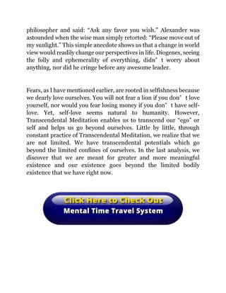 philosopher and said: “Ask any favor you wish.” Alexander was
astounded when the wise man simply retorted: “Please move out of
my sunlight.” This simple anecdote shows us that a change in world
view would readily change our perspectives in life. Diogenes, seeing
the folly and ephemerality of everything, didn‟ t worry about
anything, nor did he cringe before any awesome leader.
Fears, as I have mentioned earlier, are rooted in selfishness because
we dearly love ourselves. You will not fear a lion if you don‟ t love
yourself, nor would you fear losing money if you don‟ t have self-
love. Yet, self-love seems natural to humanity. However,
Transcendental Meditation enables us to transcend our “ego” or
self and helps us go beyond ourselves. Little by little, through
constant practice of Transcendental Meditation, we realize that we
are not limited. We have transcendental potentials which go
beyond the limited confines of ourselves. In the last analysis, we
discover that we are meant for greater and more meaningful
existence and our existence goes beyond the limited bodily
existence that we have right now.
 