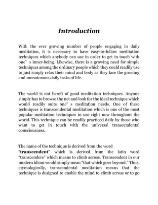 Introduction
With the ever growing number of people engaging in daily
meditation, it is necessary to have easy-to-follow meditation
techniques which anybody can use in order to get in touch with
one‟ s inner-being. Likewise, there is a growing need for simple
techniques among the ordinary people which they could readily use
to just simply relax their mind and body as they face the grueling
and monotonous daily tasks of life.
The world is not bereft of good meditation techniques. Anyone
simply has to browse the net and look for the ideal technique which
would readily suits one‟ s meditation needs. One of these
techniques is transcendental meditation which is one of the most
popular meditation techniques in use right now throughout the
world. This technique can be readily practiced daily by those who
want to get in touch with the universal transcendental
consciousness.
The name of the technique is derived from the word
“transcendent” which is derived from the latin word
“transcendere” which means to climb across. Transcendent in our
modern idiom would simply mean “that which goes beyond.” Thus,
etymologically, transcendental meditation means that the
technique is designed to enable the mind to climb across or to go
 