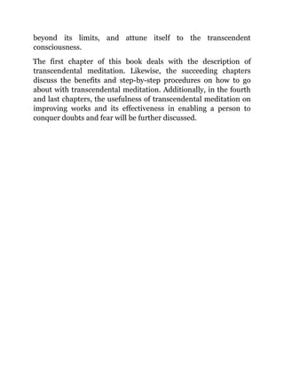 beyond its limits, and attune itself to the transcendent
consciousness.
The first chapter of this book deals with the description of
transcendental meditation. Likewise, the succeeding chapters
discuss the benefits and step-by-step procedures on how to go
about with transcendental meditation. Additionally, in the fourth
and last chapters, the usefulness of transcendental meditation on
improving works and its effectiveness in enabling a person to
conquer doubts and fear will be further discussed.
 