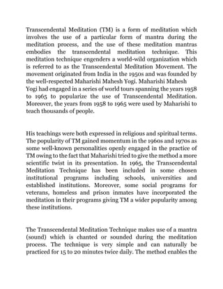 Transcendental Meditation (TM) is a form of meditation which
involves the use of a particular form of mantra during the
meditation process, and the use of these meditation mantras
embodies the transcendental meditation technique. This
meditation technique engenders a world-wild organization which
is referred to as the Transcendental Meditation Movement. The
movement originated from India in the 1950s and was founded by
the well-respected Maharishi Mahesh Yogi. Maharishi Mahesh
Yogi had engaged in a series of world tours spanning the years 1958
to 1965 to popularize the use of Transcendental Meditation.
Moreover, the years from 1958 to 1965 were used by Maharishi to
teach thousands of people.
His teachings were both expressed in religious and spiritual terms.
The popularity of TM gained momentum in the 1960s and 1970s as
some well-known personalities openly engaged in the practice of
TM owing to the fact that Maharishi tried to give the method a more
scientific twist in its presentation. In 1965, the Transcendental
Meditation Technique has been included in some chosen
institutional programs including schools, universities and
established institutions. Moreover, some social programs for
veterans, homeless and prison inmates have incorporated the
meditation in their programs giving TM a wider popularity among
these institutions.
The Transcendental Meditation Technique makes use of a mantra
(sound) which is chanted or sounded during the meditation
process. The technique is very simple and can naturally be
practiced for 15 to 20 minutes twice daily. The method enables the
 