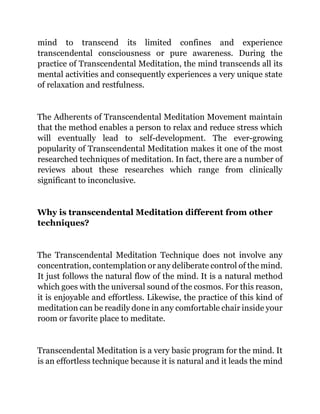 mind to transcend its limited confines and experience
transcendental consciousness or pure awareness. During the
practice of Transcendental Meditation, the mind transcends all its
mental activities and consequently experiences a very unique state
of relaxation and restfulness.
The Adherents of Transcendental Meditation Movement maintain
that the method enables a person to relax and reduce stress which
will eventually lead to self-development. The ever-growing
popularity of Transcendental Meditation makes it one of the most
researched techniques of meditation. In fact, there are a number of
reviews about these researches which range from clinically
significant to inconclusive.
Why is transcendental Meditation different from other
techniques?
The Transcendental Meditation Technique does not involve any
concentration, contemplation or any deliberate control of the mind.
It just follows the natural flow of the mind. It is a natural method
which goes with the universal sound of the cosmos. For this reason,
it is enjoyable and effortless. Likewise, the practice of this kind of
meditation can be readily done in any comfortable chair inside your
room or favorite place to meditate.
Transcendental Meditation is a very basic program for the mind. It
is an effortless technique because it is natural and it leads the mind
 