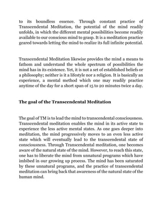 to its boundless essence. Through constant practice of
Transcendental Meditation, the potential of the mind readily
unfolds, in which the different mental possibilities become readily
available to our conscious mind to grasp. It is a meditation practice
geared towards letting the mind to realize its full infinite potential.
Transcendental Meditation likewise provides the mind a means to
fathom and understand the whole spectrum of possibilities the
mind has in its existence. Yet, it is not a set of established beliefs or
a philosophy; neither is it a lifestyle nor a religion. It is basically an
experience, a mental method which one may readily practice
anytime of the day for a short span of 15 to 20 minutes twice a day.
The goal of the Transcendental Meditation
The goal of TM is to lead the mind to transcendental consciousness.
Transcendental meditation enables the mind in its active state to
experience the less active mental states. As one goes deeper into
meditation, the mind progressively moves to an even less active
state which will eventually lead to the transcendental state of
consciousness. Through Transcendental meditation, one becomes
aware of the natural state of the mind. However, to reach this state,
one has to liberate the mind from unnatural programs which have
imbibed in our growing up process. The mind has been saturated
by these unnatural programs, and the practice of transcendental
meditation can bring back that awareness of the natural state of the
human mind.
 