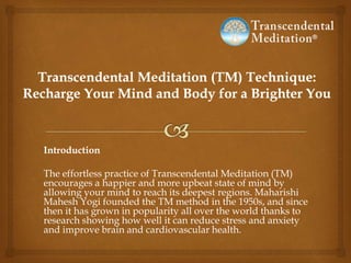 Introduction
The effortless practice of Transcendental Meditation (TM)
encourages a happier and more upbeat state of mind by
allowing your mind to reach its deepest regions. Maharishi
Mahesh Yogi founded the TM method in the 1950s, and since
then it has grown in popularity all over the world thanks to
research showing how well it can reduce stress and anxiety
and improve brain and cardiovascular health.
 