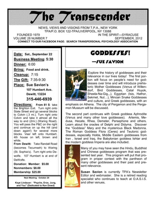 NEWS, VIEWS AND VISIONS FROM T.P.A., NEW YORK
                TPA/P.O. BOX 122-TPA/LIVERPOOL, NY 13088
  FOUNDED 1979                                  IN THE SPIRIT—SYRACUSE
VOLUME 28 NUMBER 7                                        SEPTEMBER, 2012
   CONNECT TO OUR FACEBOOK PAGE: SEARCH TRANSPERSONAL PSYCHOLOGY ASSOCIATION




Date: Sat., September 22                                GODDESSES!
Business Meeting: 5:30
                                                         —Sue Savion
Dinner: 6:00
Bring: Food and drink.
                                                      Explore the history of goddesses and their
Cleanup: 7:15                                        relevance in our lives today! The first por-
The Gift: 7:35-9:30                                  tion will focus on people’s need for god-
                                                     desses over time and will introduce prehis-
Place: Sue Savion’s                                  toric Mother Goddesses (Venus of Willen-
          107 Humbert Ave.                           dorf, Bird Goddesses, Catal Huyok,
          Dewitt, 13224                              Sheela-Na-Gig,,,), Egyptian (Isis, Hathor,
                                                     Sekmet, Nut…), Minoan Snake Goddesses
          315-446-6939                               and culture, and Greek goddesses, with an
Directions:       From 81 S: take      emphasis on Athena. The city of Pergamon and the Perga-
the Brighton Exit. Turn right onto     mon Museum will be discussed.
State Street and go several blocks
to Colvin (.3 mi.). Turn right onto    The second part continues with Greek goddess Aphrodite
Colvin and take it almost all the      (Venus and many other love goddesses). Artemis, Me-
way to end (2mi.) (Waring Road).       dusa, Hecate, Rhea, Demeter, Persephone and others.
You will pass the P&C on the right     Learn about the oracles of Delphi and Didyma. Discover
and continue on up the hill (and       the “Goddess” Mary and the mysterious Black Madonna.
down again!) for several more          The Roman Goddess Flora (Ceres) and Teutonic god-
blocks. Veer left onto Humbert.        desses, especially Holda, Middle Eastern goddesses from
4th house on left, brown and
                                       Iran , Israel and Iraq, the Babylonian goddess Ishtar and
white.
                                       the modern goddess Imperia are also included.
From Dewitt: Take Randall Road
(becomes Tecumseh) to Waring                     Many of you may have seen the Hindu, Buddhist
(St. Sophia’s). Turn right onto De-              and Chinese goddesses program that was pre-
wolfe. 107 Humbert is at end of                  sented last year. This program will put that pro-
DeWolfe.                                         gram in proper context with the pantheon of
                                                 many other goddesses and their past and pre-
Donation: Member: $5.00
                                                 sent relevance.
Nonmembers: $8.00
Membership: $25.00                               Susan Savion is currently TPA’s Newsletter
                                                 Editor and webmaster. She is a retired reading
        Next Meeting: October 20
                                                 specialist who continues to teach at O.A.S.I.S.
 Kaye Lindauer: “Psyche, Eros, Jung,             and other venues.
  and You” (Dedicated to Ken Dowd)
 