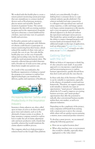 Cognizanti • 10
We worked with this health plan to create a
remote patient-monitoring system prototype
that uses smartphones to connect medical
devices such as blood pressure monitors,
glucose meters and wearable “bracelet”
monitors in patients’ homes. The system
integrates the data with an existing analytics
program used in the organization’s hospitals
and gives clinicians a central dashboard for
a holistic, near-real-time view of a patient’s
health and activities.
In this pilot, patients such as expectant
mothers, diabetics and people with Alzheim-
er’s disease could choose to participate in
remote monitoring from their homes, which
reduced the number of clinic visits and, as
a result, the cost of care. Not only did the
health plan save on the cost of manually
taking and recording visits, but the system
could also send automated patient alerts. The
remotely collected data provided clinicians
with a broader set of vitals across time, giving
them better insight into patient care.
As a result of the successful pilot, the
healthcare organization is looking to expand
the program as it continues to explore how
digital technologies can transform the
delivery, quality and experience of healthcare.
Increasing Worker Safety and
Productivity in the Insurance
Industry
Insurance claims adjustors are often called
upon in times of crisis to do their jobs amid
great stress and calamity, such as in the
aftermath of major storms or accidents. A
large insurance company wanted to explore
how to make the job of claims adjustment
safer and more productive with a hands-free
wearable solution that would transform the
claims adjustor workflow process.
The company asked us to help prototype a
solution based on the Google Glass platform
(which, not coincidentally, Google is
shifting from a consumer device to a spe-
cialized, industry-specific platform). Our
solution included real-time connectivity
to colleagues with specialized auto and real
estate expertise, a video and image capture
tool, legacy system integration to file reports,
and a voice-recognition capability that
allowed adjustors to do their job without
the typical pen-and-paper survey process.
This hands-free option would give adjustors
the ability to inspect damaged property and
traverse harsh environments freely. (For
additional insight on this type of application,
read our white paper “Google Glass: Insur-
ance’s Next Killer App”1
or watch our video
series on our YouTube channel.2
)
Getting Started
with the IoT
While we believe it’s important to think big,
it’s also critical to start small. A successful
approach is to incorporate a rapid ideation
and fast prototyping process to explore
business opportunities, quickly discard those
that don’t work and scale the ones that do.
In these early days of the Internet of Things,
it can be valuable to experiment, especially
in the absence of standards or tried-and-true
frameworks. Therefore, we suggest companies
work initially to identify two types of
opportunities: “smart process” refinements in
which the IoT is used to improve on existing
business activities, and “smart product”
opportunities that offer the potential to
radically alter conventional business models
within their own market, as well as in
adjacent industries.
Depending on the complexity of the project,
some companies will benefit from starting
with a smart process to prove the concept,
while others will see quicker success pursuing
a smarter, more connected product initiative.
To develop a smart process, we recommend
asking the following questions:3
OO How can we exploit location data?
OO What other machine state or environment
data would be valuable, especially when
aggregated, to the value chain?
 