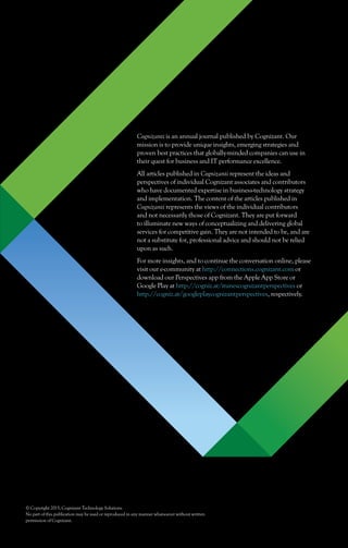 Cognizanti is an annual journal published by Cognizant. Our
mission is to provide unique insights, emerging strategies and
proven best practices that globally-minded companies can use in
their quest for business and IT performance excellence.
All articles published in Cognizanti represent the ideas and
perspectives of individual Cognizant associates and contributors
who have documented expertise in business-technology strategy
and implementation. The content of the articles published in
Cognizanti represents the views of the individual contributors
and not necessarily those of Cognizant. They are put forward
to illuminate new ways of conceptualizing and delivering global
services for competitive gain. They are not intended to be, and are
not a substitute for, professional advice and should not be relied
upon as such.
For more insights, and to continue the conversation online, please
visit our e-community at http://connections.cognizant.com or
download our Perspectives app from the Apple App Store or
Google Play at http://cogniz.at/itunescognizantperspectives or
http://cogniz.at/googleplaycognizantperspectives, respectively.
© Copyright 2015, Cognizant Technology Solutions
No part of this publication may be used or reproduced in any manner whatsoever without written
permission of Cognizant.
 