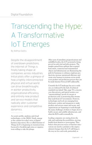 Cognizanti • 4
Digital Foundation
Despite the disappointment
of overblown predictions,
the Internet of Things is
finally taking shape at
companies across industries.
Initial pilots offer a glimpse of
how a tightly interconnected
physical and virtual world
can drive breakthroughs
in worker productivity,
organizational efficiency,
and entirely new product
and service models that
radically alter customer
experience and competitive
dynamics.
As social, mobile, analytics and cloud
technologies, or the SMAC Stack, emerge
as the catalyst for today’s wave of digital
business innovation, the so-called Internet of
Things (IoT) is beginning its transition from
buzzword to breakthrough status at organiza-
tions willing to take the plunge.
After years of unrealistic prognostications and
unfulfilled reality, the IoT’s potential is being
proved in early trial and pilot projects. The
insights gained from ambient data acquired
from smart, connected and instrumented
objects and infrastructure are illuminating the
path for businesses to enhance employee pro-
ductivity, increase operational efficiency and
create new business ecosystems across nearly
every product and production process that can
be made Internet Protocol (IP) addressable.
Certainly the IoT landscape has yet to settle
out, as evidenced by the lack of technical
standards (see Quick Take, page 51), concerns
over data privacy, and typical worries over
“operationalizing” proofs of concept at
production scale or monetizing data streams
that result from IoT investments. However,
technologies and tools are emerging from
third-party vendors and integrators to make
products and services smart and secure, and
organizations are beginning to work through
the many challenges of where to begin, how to
build a secure and scalable infrastructure, and
what the ROI could eventually be.
Leading companies are staring down the
risks and exploring the possibilities, moving
briskly from ideation to prototyping. They
believe that previous waves of Internet inno-
vations are merely a prelude to the unprec-
edented changes that the IoT will bring to
the way we live and work, particularly as
Transcending the Hype:
A Transformative
IoT Emerges
By Adithya Sastry
 