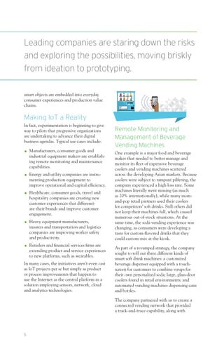 5
smart objects are embedded into everyday
consumer experiences and production value
chains.
Making IoT a Reality
In fact, experimentation is beginning to give
way to pilots that progressive organizations
are undertaking to advance their digital
business agendas. Typical use cases include:
OO Manufacturers, consumer goods and
industrial equipment makers are establish-
ing remote monitoring and maintenance
capabilities.
OO Energy and utility companies are instru-
menting production equipment to
improve operational and capital efficiency.
OO Healthcare, consumer goods, travel and
hospitality companies are creating new
customer experiences that differenti-
ate their brands and improve customer
engagement.
OO Heavy equipment manufacturers,
insurers and transportation and logistics
companies are improving worker safety
and productivity.
OO Retailers and financial services firms are
extending product and service experiences
to new platforms, such as wearables.
In many cases, the initiatives aren’t even cast
as IoT projects per se but simply as product
or process improvements that happen to
use the Internet as the central platform in a
solution employing sensors, network, cloud
and analytics technologies.
Remote Monitoring and
Management of Beverage
Vending Machines
One example is a major food and beverage
maker that needed to better manage and
monitor its fleet of expensive beverage
coolers and vending machines scattered
across the developing Asian markets. Because
coolers were subject to rampant pilfering, the
company experienced a high loss rate. Some
machines literally went missing (as much
as 20% internationally), while many mom-
and-pop retail partners used their coolers
for competitors’ soft drinks. Still others did
not keep their machines full, which caused
numerous out-of-stock situations. At the
same time, the soda vending experience was
changing, as consumers were developing a
taste for custom-flavored drinks that they
could custom-mix at the kiosk.
As part of a revamped strategy, the company
sought to roll out three different kinds of
smart soft drink machines: a customized
beverage dispenser equipped with a touch-
screen for customers to combine syrups for
their own personalized soda; large, glass-door
coolers found in retail environments; and
automated vending machines dispensing cans
and bottles.
The company partnered with us to create a
connected vending network that provided
a track-and-trace capability, along with
Leading companies are staring down the risks
and exploring the possibilities, moving briskly
from ideation to prototyping.
 
