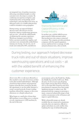 Cognizanti • 6
an integrated view of machine inventory,
delivering consolidated insights on what
customers were choosing to consume. By
combining our expertise in logistics and
warehousing with our knowledge of IoT
technologies, and using Microsoft Azure, we
delivered a pilot of a scalable platform that
could be extended to new geographies.
During testing, our approach helped
decrease truck rolls and out-of-stock
situations, improve warehousing operations
and cut costs – all with the added benefit
of enhancing the customer experience.
Warehouse managers received alerts
before customers needed new supplies, and
customers were automatically notified before
running out of syrup. At one site, out-of-
stocks were reduced by 88%, and delivery
drivers were able to work more efficiently, as
they needed to stop only at locations on their
routes that needed replenishment. Although
closed-loop improvements and proprietary
logistics networks have existed for decades,
the opportunity to use the public Internet to
create a secured network of smart vending
machines allowed the company to drive new
efficiencies at a sharply reduced cost.
What began as a small pilot of fewer than
400 machines is now rolling out as a solution
at scale, targeting up to 2,000 machines by
the end of this year.
Improving Operational and
Capital Efficiency in the
Energy Industry
In another case, a global oilfield services
giant wanted to help customers reduce
their production costs, using a connected
ecosystem. The company provides petroleum
companies with the capital equipment,
services and know-how to manage oil wells
and petrochemical sites, often in harsh
environments such as the North Sea, Alaska,
the Middle East and the Gulf Coast. With
the price of oil in recent years dropping
from a high of more than $120 a barrel in
2011 to less than $50 a barrel by mid-2015,
petrochemical companies have been under
significant pressure to reduce costs. We
partnered with the company to prototype a
smart, connected submersible pump to help
combat cost pressures in the oil business and
improve capital efficiency.
While submersible pumps are already
available that are connected to proprietary
networks, they are expensive, difficult to
update and reliant on costly satellite data.
Updating this type of submersible pump
During testing, our approach helped decrease
truck rolls and out-of-stock situations, improve
warehousing operations and cut costs — all
with the added benefit of enhancing the
customer experience.
continued on page 53
 