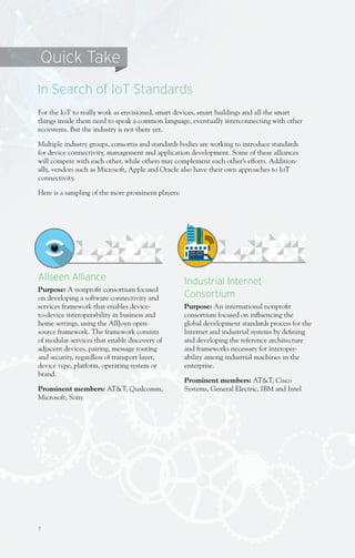 7
Allseen Alliance
Purpose: A nonprofit consortium focused
on developing a software connectivity and
services framework that enables device-
to-device interoperability in business and
home settings, using the AllJoyn open-
source framework. The framework consists
of modular services that enable discovery of
adjacent devices, pairing, message routing
and security, regardless of transport layer,
device type, platform, operating system or
brand.
Prominent members: AT&T, Qualcomm,
Microsoft, Sony
For the IoT to really work as envisioned, smart devices, smart buildings and all the smart
things inside them need to speak a common language, eventually interconnecting with other
ecoystems. But the industry is not there yet.
Multiple industry groups, consortia and standards bodies are working to introduce standards
for device connectivity, management and application development. Some of these alliances
will compete with each other, while others may complement each other’s efforts. Addition-
ally, vendors such as Microsoft, Apple and Oracle also have their own approaches to IoT
connectivity.
Here is a sampling of the more prominent players:
In Search of IoT Standards
Quick Take
Industrial Internet
Consortium
Purpose: An international nonprofit
consortium focused on influencing the
global development standards process for the
Internet and industrial systems by defining
and developing the reference architecture
and frameworks necessary for interoper-
ability among industrial machines in the
enterprise.
Prominent members: AT&T, Cisco
Systems, General Electric, IBM and Intel
 