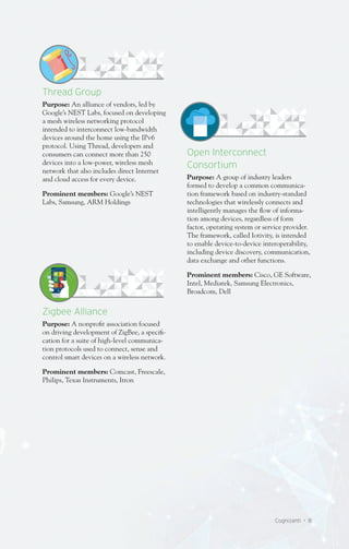 Cognizanti • 8
Open Interconnect
Consortium
Purpose: A group of industry leaders
formed to develop a common communica-
tion framework based on industry-standard
technologies that wirelessly connects and
intelligently manages the flow of informa-
tion among devices, regardless of form
factor, operating system or service provider.
The framework, called Iotivity, is intended
to enable device-to-device interoperability,
including device discovery, communication,
data exchange and other functions.
Prominent members: Cisco, GE Software,
Intel, Mediatek, Samsung Electronics,
Broadcom, Dell
Thread Group
Purpose: An alliance of vendors, led by
Google’s NEST Labs, focused on developing
a mesh wireless networking protocol
intended to interconnect low-bandwidth
devices around the home using the IPv6
protocol. Using Thread, developers and
consumers can connect more than 250
devices into a low-power, wireless mesh
network that also includes direct Internet
and cloud access for every device.
Prominent members: Google’s NEST
Labs, Samsung, ARM Holdings
Zigbee Alliance
Purpose: A nonprofit association focused
on driving development of ZigBee, a specifi-
cation for a suite of high-level communica-
tion protocols used to connect, sense and
control smart devices on a wireless network.
Prominent members: Comcast, Freescale,
Philips, Texas Instruments, Itron
 