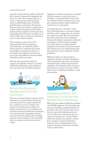 9
required a manual software update and forced
the company to manage the equipment one
device at a time. The company asked us to
create a “smart pump” proof-of-concept,
which we did through a pilot of 200 sub-
mersible pumps connected to the Internet.
Because it gave the company a single view of
its fleet of deployed pumps and the ability to
perform software updates remotely, the smart
pump helped the oil business avoid the use of
costly satellite data connections and manual,
one-at-a-time software updates.
This example reveals how the IoT is
displacing older forms of proprietary
networking that are inflexible, prohibi-
tively expensive to maintain and extend,
and complex to manage and operate. In
the digital world, simplicity and intuitive
ease of use is the difference between market
leadership and also-ran status.
After the pilot proved successful, the
company extended the solution to a total of
2,000 submersible pumps, and is looking to
test it on other types of oilfield equipment.
Remote Monitoring and
Management in the Fast-
Food Sector
Like most restaurant chains, a major fast-food
operation was concerned about food waste
across thousands of its outlets, globally. In
fact, cooking at too low (or high) a tem-
perature was translating into millions of
dollars of unnecessary cost. In addition, the
restaurant chain faced challenges introducing
new seasonal recipes, managing consistent
execution of batch cooking, and controlling
exposure to the variable cost of consumables
across its corporate and franchisor-owned
outlets.
Applying our industry experience, we worked
with the company on innovative ways to
establish a “connected kitchen” that raised
the visibility of batch cooking processes and
gave corporate decision-makers additional
control over cost and quality.
Our initial idea was to develop a “smart
fryer,” deploying sensors to measure cooking
attributes such as temperature, oil consump-
tion and power usage. We envisioned smart
fryers that could sense, learn and predict
demand, self-optimize temperature and power
consumption, and be remotely managed.
Given the sunk cost in traditional fryer
equipment at thousands of locations around
the world, however, we quickly learned that
the investment in new equipment would be
prohibitive.
Within six weeks, we came up with an
alternative solution to retrofit existing fryers
with an inexpensive electronic sensor board
and software that could provide smart fryer
capabilities. We implemented the solution at
four locations as a proof-of-concept, and the
client is now considering extending it at scale
across regions.
Empowering Patients and
Improving Clinical Care with
Remote Patient Monitoring
With over nine million health plan members
and 180,000 employees, this non-profit orga-
nization is the largest integrated healthcare
provider in the U.S. It has also been one of
the most successful in finding innovative
ways to reduce costs and increase the con-
venience of patient care. As part of these
efforts, the organization wanted to explore
how to improve connectivity between
hospitals, clinics and medical devices to
empower clinicians with remote, real-time
access to patient data.
continued from page 50
 
