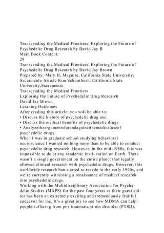 Transcending the Medical Frontiers: Exploring the Future of
Psychedelic Drug Research by David Jay B
Main Book Content:
29
Transcending the Medical Frontiers: Exploring the Future of
Psychedelic Drug Research by David Jay Brown
Prepared by: Mary H. Maguire, California State University,
Sacramento Article Kim Schnurbush, California State
University,Sacramento
Transcending the Medical Frontiers
Exploring the Future of Psychedelic Drug Research
David Jay Brown
Learning Outcomes
After reading this article, you will be able to:
• Discuss the history of psychedelic drug use.
• Discuss the medical benefits of psychedelic drugs.
• Analyzetheargumentsforandagainstthemedicaluseof
psychedelic drugs.
When I was in graduate school studying behavioral
neuroscience I wanted nothing more than to be able to conduct
psychedelic drug research. However, in the mid-1980s, this was
impossible to do at any academic insti- tution on Earth. There
wasn’t a single government on the entire planet that legally
allowed clinical research with psychedelic drugs. However, this
worldwide research ban started to recede in the early 1990s, and
we’re currently witnessing a renaissance of medical research
into psychedelic drugs.
Working with the Multidisciplinary Association for Psyche-
delic Studies (MAPS) for the past four years as their guest edi-
tor has been an extremely exciting and tremendously fruitful
endeavor for me. It’s a great joy to see how MDMA can help
people suffering from posttraumatic stress disorder (PTSD),
 