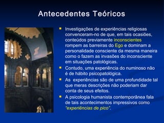 Antecedentes Teóricos
        Investigações de experiências religiosas
         convenceram-no de que, em tais ocasiões,
         conteúdos previamente inconscientes
         rompem as barreiras do Ego e dominam a
         personalidade consciente da mesma maneira
         como o fazem as invasões do inconsciente
         em situações patológicas.
        Contudo, uma experiência do numinoso não
         é de hábito psicopatológica.
        As experiências são de uma profundidade tal
         que meras descrições não poderiam dar
         conta de seus efeitos.
        A psicologia humanista contemporânea fala
         de tais acontecimentos impressivos como
         “experiências de pico”.
 