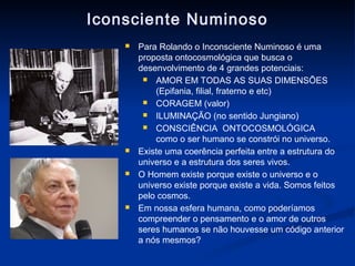 Iconsciente Numinoso
       Para Rolando o Inconsciente Numinoso é uma
        proposta ontocosmológica que busca o
        desenvolvimento de 4 grandes potenciais:
          AMOR EM TODAS AS SUAS DIMENSÕES
            (Epifania, filial, fraterno e etc)
          CORAGEM (valor)
          ILUMINAÇÃO (no sentido Jungiano)

          CONSCIÊNCIA ONTOCOSMOLÓGICA
            como o ser humano se constrói no universo.
       Existe uma coerência perfeita entre a estrutura do
        universo e a estrutura dos seres vivos.
       O Homem existe porque existe o universo e o
        universo existe porque existe a vida. Somos feitos
        pelo cosmos.
       Em nossa esfera humana, como poderíamos
        compreender o pensamento e o amor de outros
        seres humanos se não houvesse um código anterior
        a nós mesmos?
 