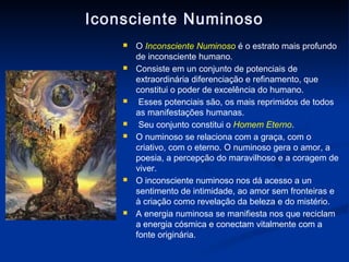 Iconsciente Numinoso
       O Inconsciente Numinoso é o estrato mais profundo
        de inconsciente humano.
       Consiste em un conjunto de potenciais de
        extraordinária diferenciação e refinamento, que
        constitui o poder de excelência do humano.
        Esses potenciais são, os mais reprimidos de todos
        as manifestações humanas.
        Seu conjunto constitui o Homem Eterno.
       O numinoso se relaciona com a graça, com o
        criativo, com o eterno. O numinoso gera o amor, a
        poesia, a percepção do maravilhoso e a coragem de
        viver.
       O inconsciente numinoso nos dá acesso a un
        sentimento de intimidade, ao amor sem fronteiras e
        à criação como revelação da beleza e do mistério.
       A energia numinosa se manifiesta nos que reciclam
        a energia cósmica e conectam vitalmente com a
        fonte originária.
 