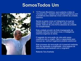 SomosTodos Um
      “O Princípio Biocêntrico, que sustenta a idéia do
       “universo vivo”, mantém uma perfeita coerência com
       a existência dos sistemas vivos e dentro da unidade
       cósmica.
       Sendo os seres vivos um holograma no qual as
       partes estão no todo e o todo em cada uma das
       partes, trata-se de uma forma absoluta da unidade
       na complexidade.

       Esta unidade provém da forte impregnação da
       unidade cósmica nos seres vivos. A inteligência
       cósmica organiza os seres.

       O segredo da renovação da vida está nessa
       coerência com a origem. Sem a capacidade para
       renovar-se, nenhum organismo poderia sobreviver.

       Este processo de renovação só é possível mediante
       atos de regressão e progressão, uma espécie de
       ressonância permanente com o originário”

       Rolando Toro Arañeda
 
